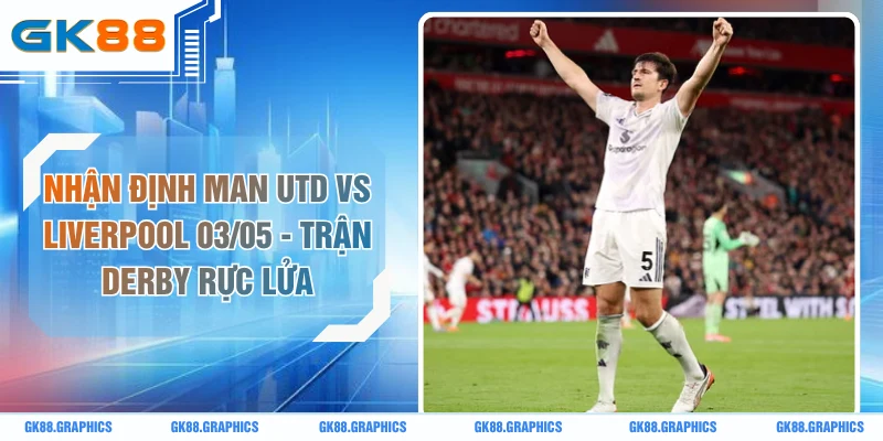 Nhận Định Man Utd Vs Liverpool 03/05 - Trận Derby Rực Lửa